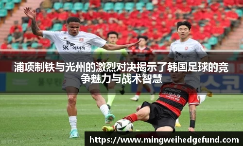 浦项制铁与光州的激烈对决揭示了韩国足球的竞争魅力与战术智慧